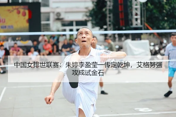 中国女排世联赛：朱婷李盈莹一传定乾坤，艾格努强攻成试金石