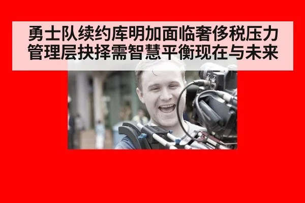 勇士队续约库明加面临奢侈税压力管理层抉择需智慧平衡现在与未来