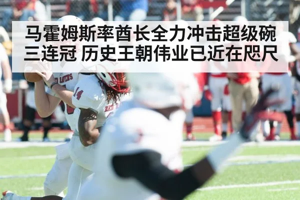 马霍姆斯率酋长全力冲击超级碗三连冠 历史王朝伟业已近在咫尺